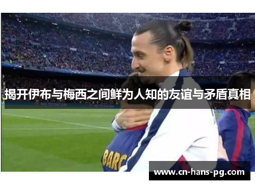 揭开伊布与梅西之间鲜为人知的友谊与矛盾真相 揭开伊布与梅西之间鲜为人知的友谊与矛盾真相