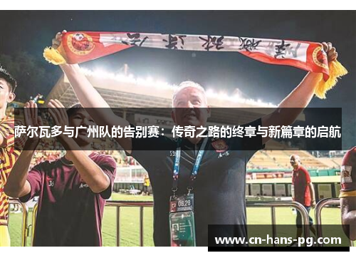 萨尔瓦多与广州队的告别赛:传奇之路的终章与新篇章的启航 萨尔瓦多与广州队的告别赛:传奇之路的终章与新篇章的启航