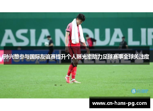 孙兴慜参与国际友谊赛提升个人曝光率助力足球赛事全球关注度