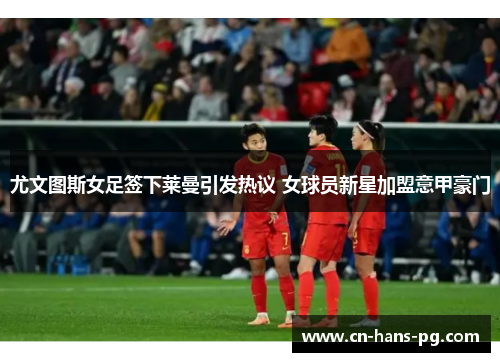 尤文图斯女足签下莱曼引发热议 女球员新星加盟意甲豪门