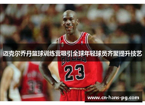 迈克尔乔丹篮球训练营吸引全球年轻球员齐聚提升技艺