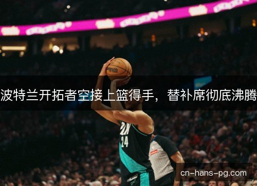 波特兰开拓者空接上篮得手,替补席彻底沸腾 波特兰开拓者空接上篮得手,替补席彻底沸腾