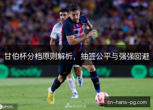 甘伯杯分档原则解析,抽签公平与强强回避 甘伯杯分档原则解析,抽签公平与强强回避